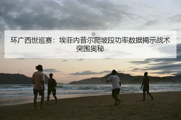 环广西世巡赛：埃菲内普尔爬坡段功率数据揭示战术突围奥秘
